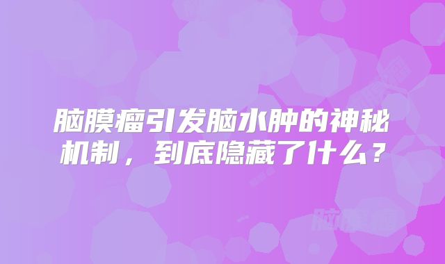脑膜瘤引发脑水肿的神秘机制，到底隐藏了什么？