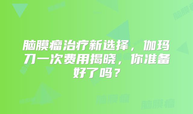 脑膜瘤治疗新选择，伽玛刀一次费用揭晓，你准备好了吗？
