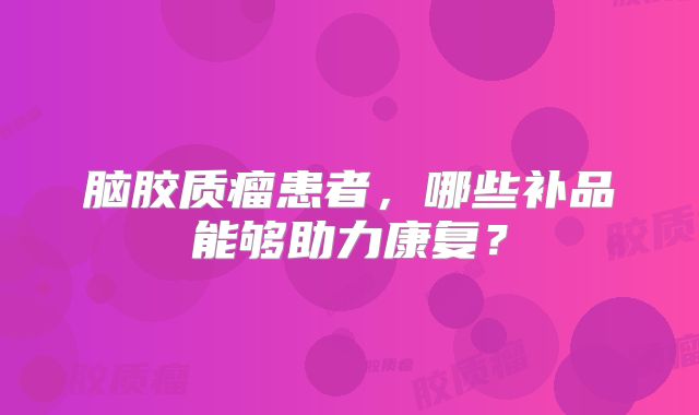 脑胶质瘤患者，哪些补品能够助力康复？