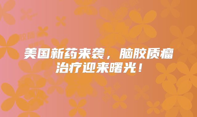 美国新药来袭，脑胶质瘤治疗迎来曙光！