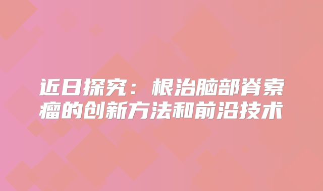 近日探究：根治脑部脊索瘤的创新方法和前沿技术