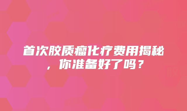首次胶质瘤化疗费用揭秘，你准备好了吗？