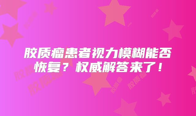 胶质瘤患者视力模糊能否恢复？权威解答来了！