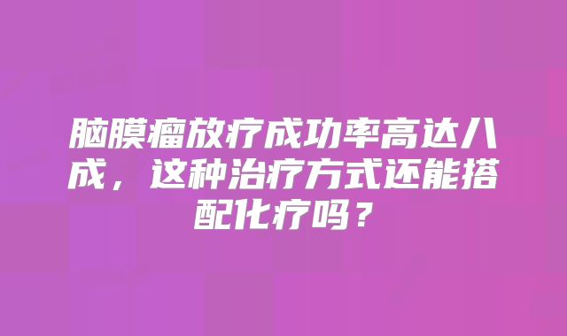 脑膜瘤放疗成功率高达八成，这种治疗方式还能搭配化疗吗？