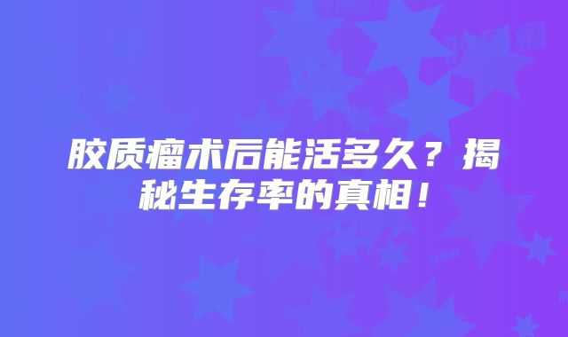 胶质瘤术后能活多久？揭秘生存率的真相！