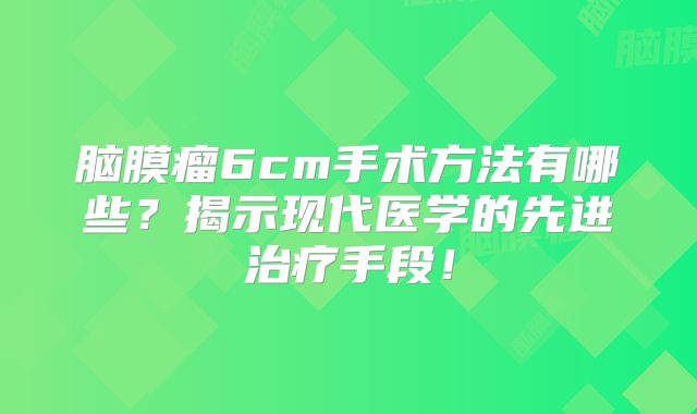 脑膜瘤6cm手术方法有哪些？揭示现代医学的先进治疗手段！