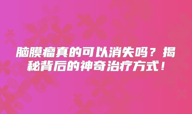 脑膜瘤真的可以消失吗？揭秘背后的神奇治疗方式！
