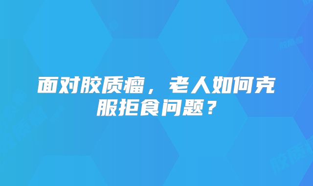面对胶质瘤，老人如何克服拒食问题？