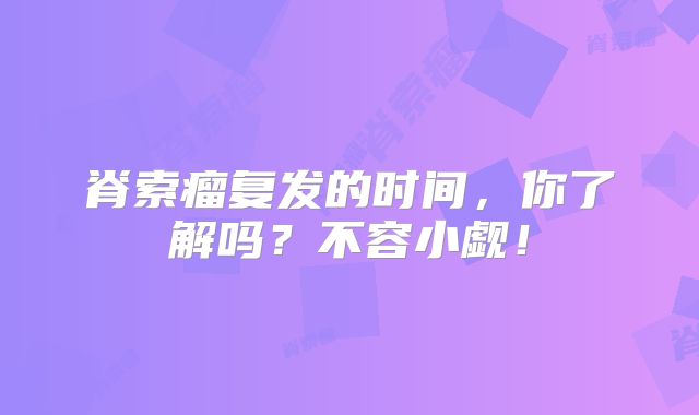 脊索瘤复发的时间，你了解吗？不容小觑！