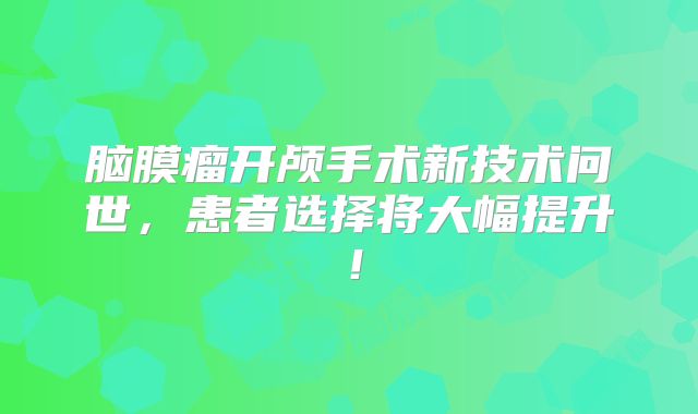 脑膜瘤开颅手术新技术问世，患者选择将大幅提升！