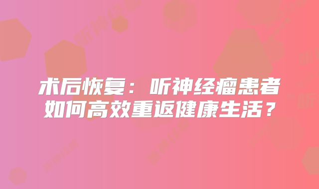 术后恢复：听神经瘤患者如何高效重返健康生活？