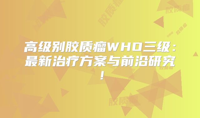 高级别胶质瘤WHO三级：最新治疗方案与前沿研究！