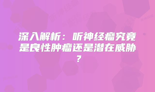 深入解析：听神经瘤究竟是良性肿瘤还是潜在威胁？