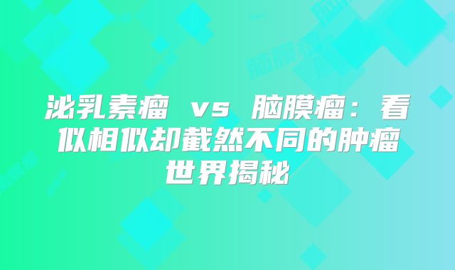 泌乳素瘤 vs 脑膜瘤：看似相似却截然不同的肿瘤世界揭秘