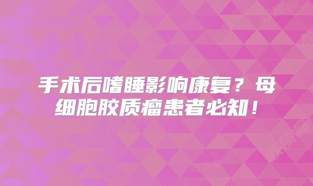 手术后嗜睡影响康复？母细胞胶质瘤患者必知！