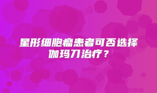 星形细胞瘤患者可否选择伽玛刀治疗？