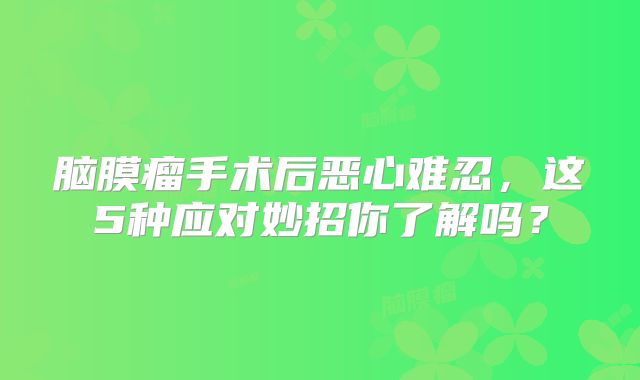 脑膜瘤手术后恶心难忍，这5种应对妙招你了解吗？