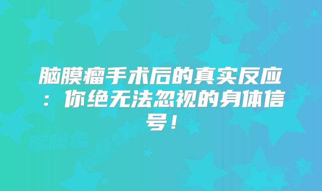 脑膜瘤手术后的真实反应：你绝无法忽视的身体信号！