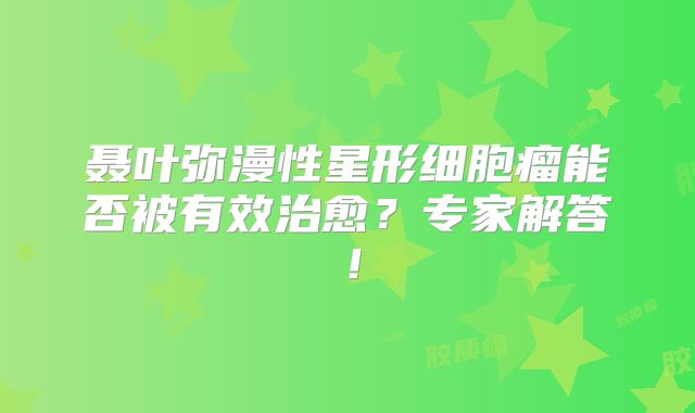 聂叶弥漫性星形细胞瘤能否被有效治愈？专家解答！