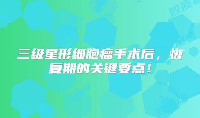 三级星形细胞瘤手术后，恢复期的关键要点！