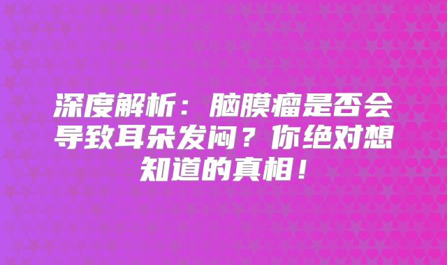 深度解析：脑膜瘤是否会导致耳朵发闷？你绝对想知道的真相！