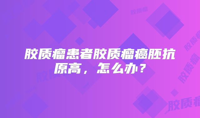 胶质瘤患者胶质瘤癌胚抗原高，怎么办？