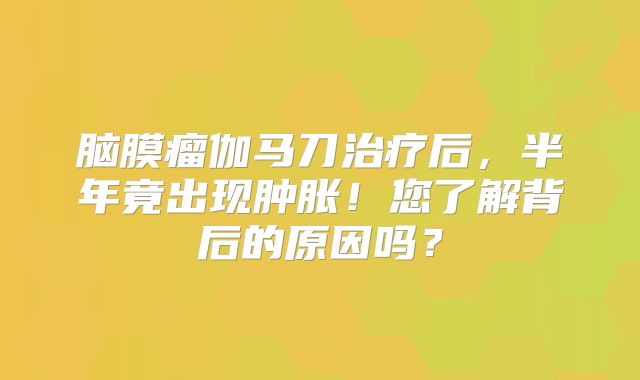脑膜瘤伽马刀治疗后，半年竟出现肿胀！您了解背后的原因吗？