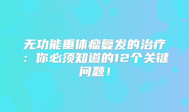 无功能垂体瘤复发的治疗：你必须知道的12个关键问题！