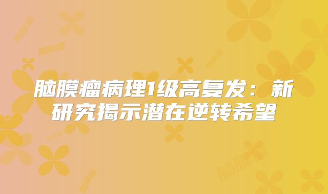 脑膜瘤病理1级高复发：新研究揭示潜在逆转希望