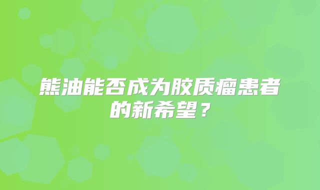 熊油能否成为胶质瘤患者的新希望？