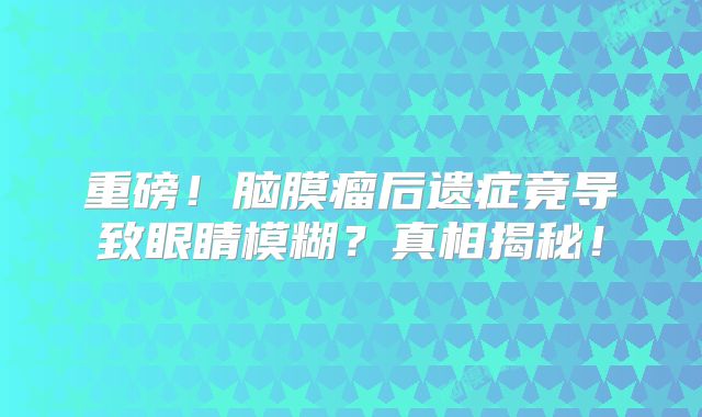 重磅！脑膜瘤后遗症竟导致眼睛模糊？真相揭秘！
