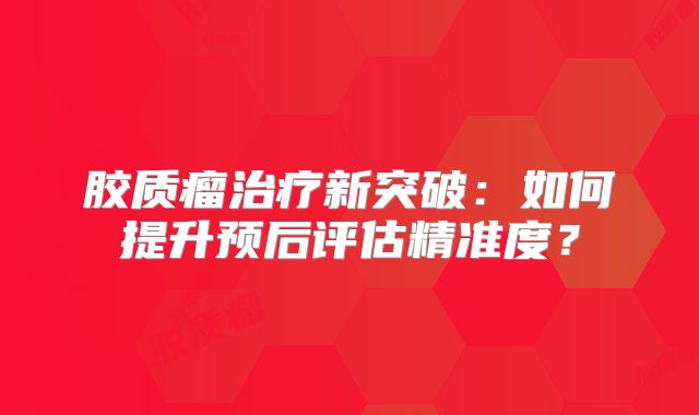 胶质瘤治疗新突破：如何提升预后评估精准度？