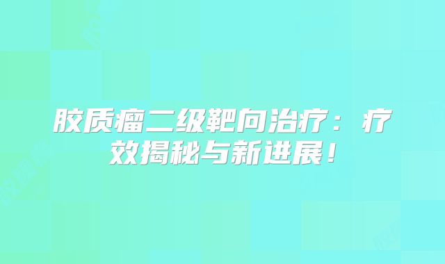 胶质瘤二级靶向治疗：疗效揭秘与新进展！