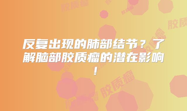 反复出现的肺部结节？了解脑部胶质瘤的潜在影响！