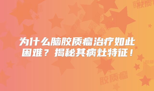 为什么脑胶质瘤治疗如此困难？揭秘其病灶特征！