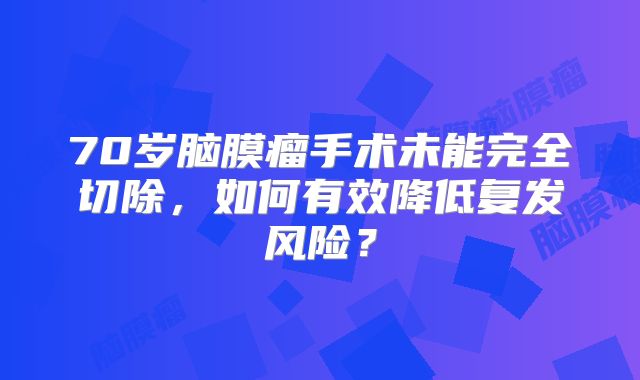 70岁脑膜瘤手术未能完全切除，如何有效降低复发风险？