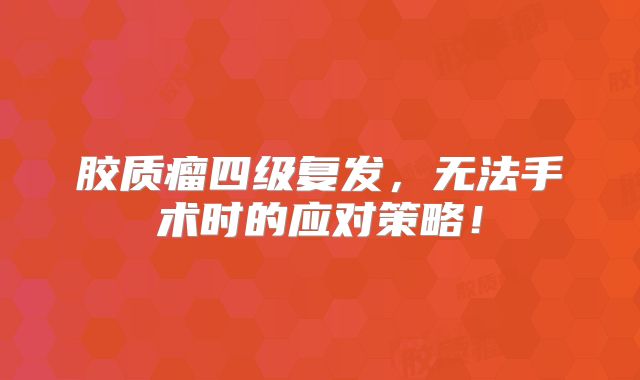 胶质瘤四级复发，无法手术时的应对策略！