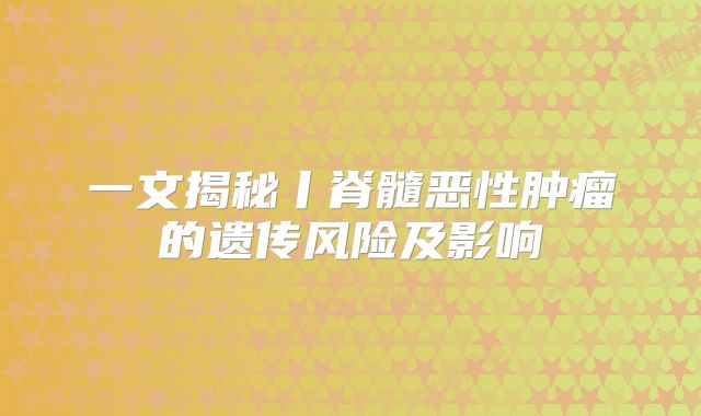 一文揭秘丨脊髓恶性肿瘤的遗传风险及影响