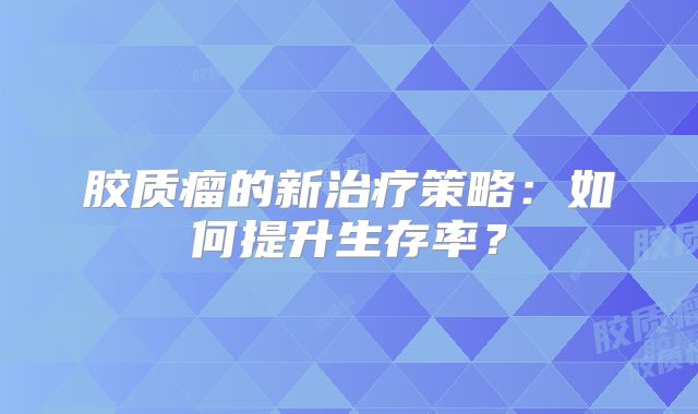 胶质瘤的新治疗策略：如何提升生存率？