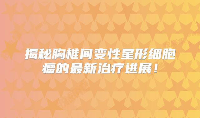 揭秘胸椎间变性星形细胞瘤的最新治疗进展！