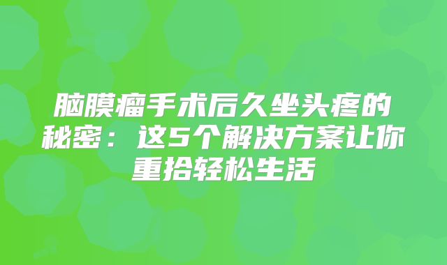 脑膜瘤手术后久坐头疼的秘密：这5个解决方案让你重拾轻松生活