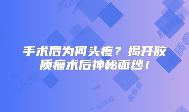 手术后为何头疼？揭开胶质瘤术后神秘面纱！