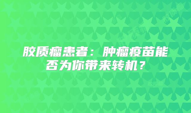 胶质瘤患者：肿瘤疫苗能否为你带来转机？