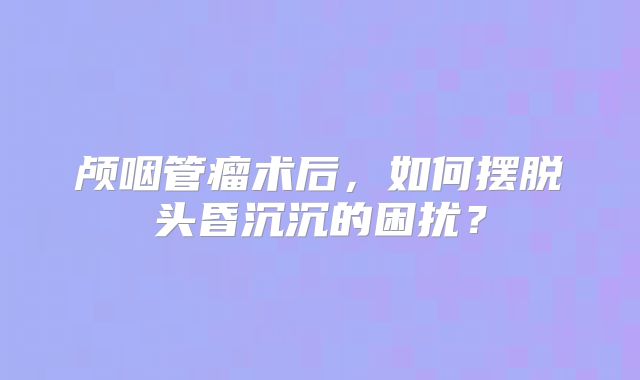颅咽管瘤术后，如何摆脱头昏沉沉的困扰？