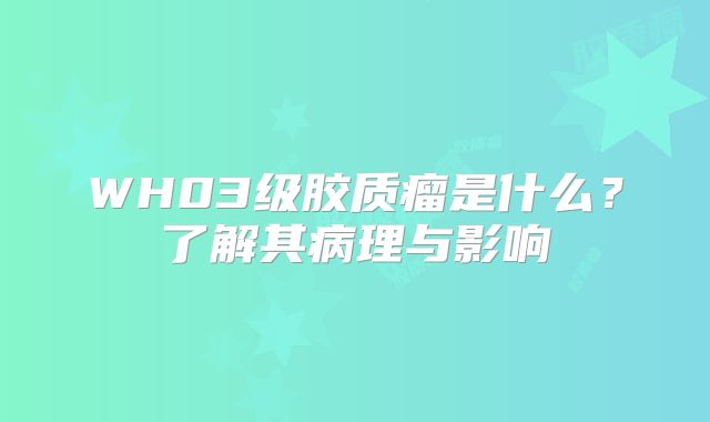 WH03级胶质瘤是什么？了解其病理与影响
