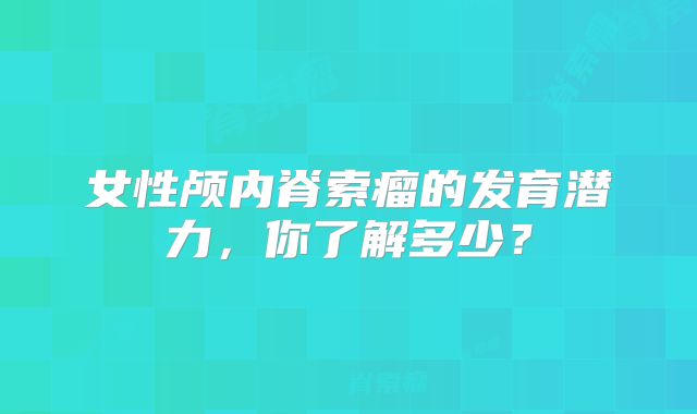 女性颅内脊索瘤的发育潜力，你了解多少？