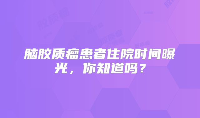 脑胶质瘤患者住院时间曝光，你知道吗？