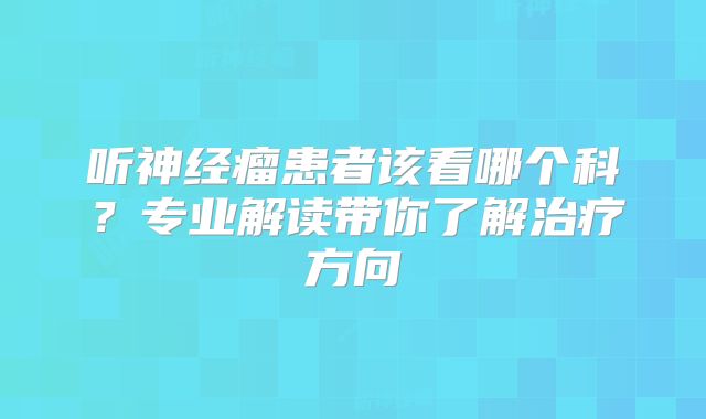 听神经瘤患者该看哪个科？专业解读带你了解治疗方向