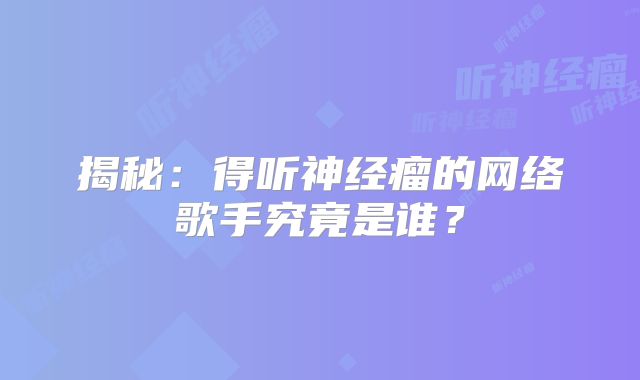 揭秘：得听神经瘤的网络歌手究竟是谁？