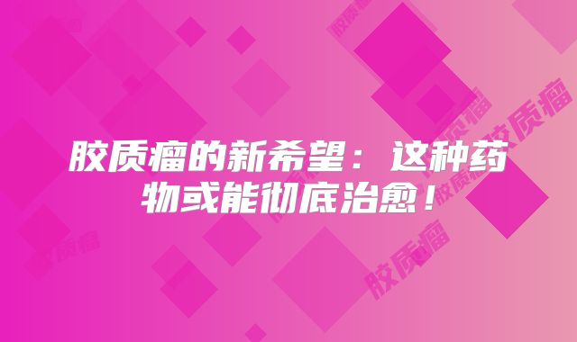 胶质瘤的新希望：这种药物或能彻底治愈！